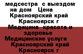 медсестра  с выездом на дом › Цена ­ 300 - Красноярский край, Красноярск г. Медицина, красота и здоровье » Медицинские услуги   . Красноярский край,Красноярск г.